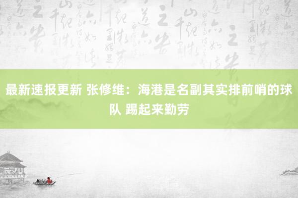 最新速报更新 张修维：海港是名副其实排前哨的球队 踢起来勤劳