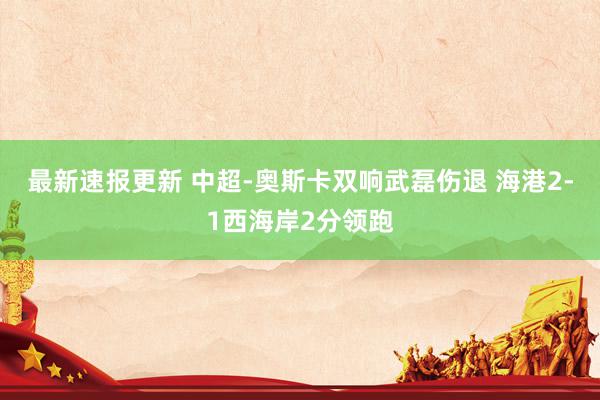 最新速报更新 中超-奥斯卡双响武磊伤退 海港2-1西海岸2分领跑