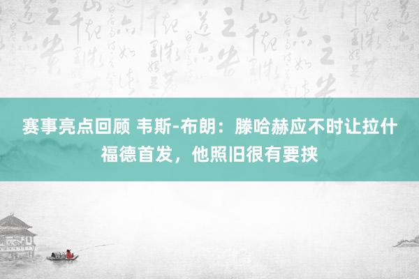 赛事亮点回顾 韦斯-布朗：滕哈赫应不时让拉什福德首发，他照旧很有要挟