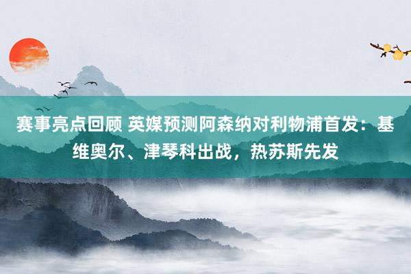 赛事亮点回顾 英媒预测阿森纳对利物浦首发：基维奥尔、津琴科出战，热苏斯先发