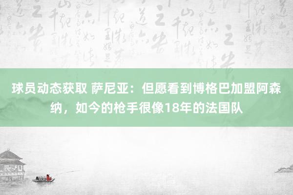 球员动态获取 萨尼亚：但愿看到博格巴加盟阿森纳，如今的枪手很像18年的法国队