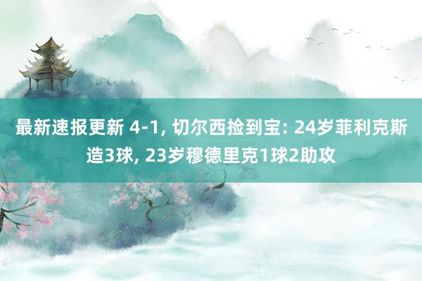 最新速报更新 4-1, 切尔西捡到宝: 24岁菲利克斯造3球, 23岁穆德里克1球2助攻