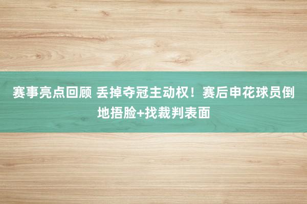 赛事亮点回顾 丢掉夺冠主动权！赛后申花球员倒地捂脸+找裁判表面