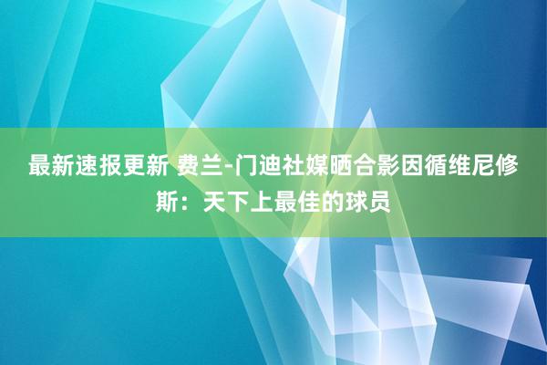 最新速报更新 费兰-门迪社媒晒合影因循维尼修斯：天下上最佳的球员