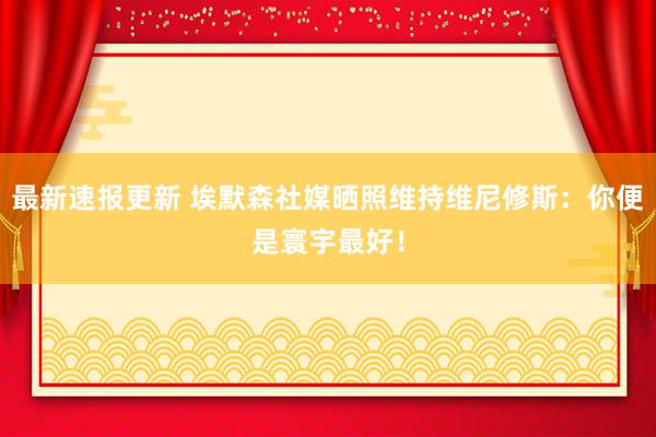 最新速报更新 埃默森社媒晒照维持维尼修斯：你便是寰宇最好！