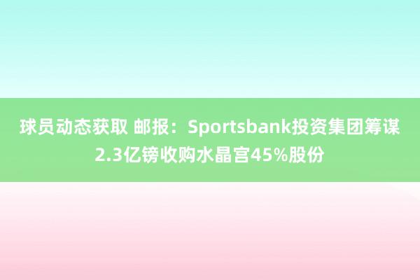 球员动态获取 邮报：Sportsbank投资集团筹谋2.3亿镑收购水晶宫45%股份