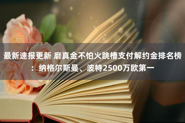 最新速报更新 磨真金不怕火跳槽支付解约金排名榜：纳格尔斯曼、波特2500万欧第一