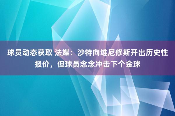 球员动态获取 法媒：沙特向维尼修斯开出历史性报价，但球员念念冲击下个金球