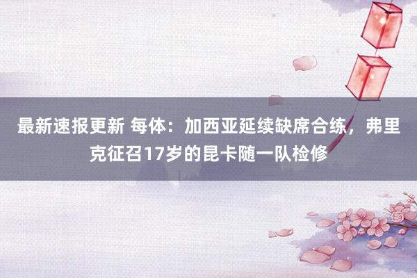 最新速报更新 每体：加西亚延续缺席合练，弗里克征召17岁的昆卡随一队检修