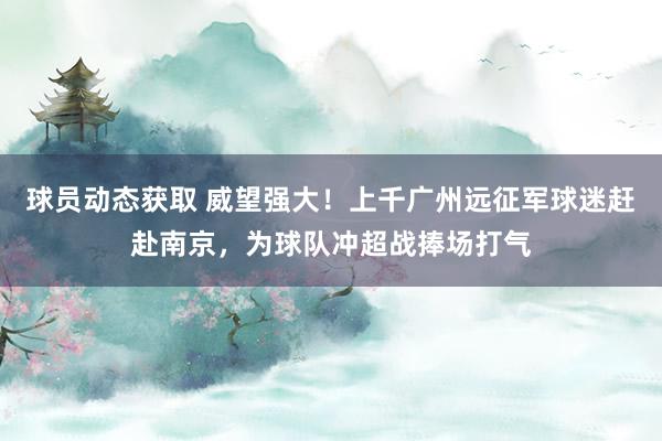 球员动态获取 威望强大！上千广州远征军球迷赶赴南京，为球队冲超战捧场打气