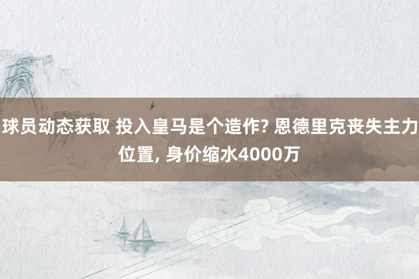 球员动态获取 投入皇马是个造作? 恩德里克丧失主力位置, 身价缩水4000万