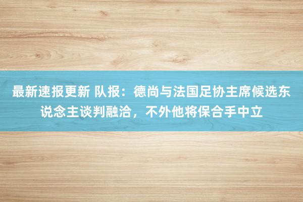 最新速报更新 队报：德尚与法国足协主席候选东说念主谈判融洽，不外他将保合手中立