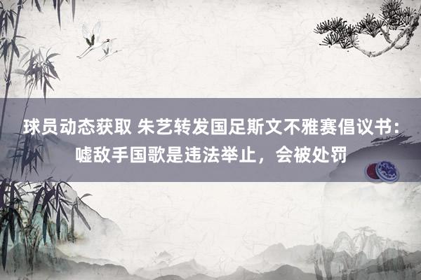 球员动态获取 朱艺转发国足斯文不雅赛倡议书：嘘敌手国歌是违法举止，会被处罚