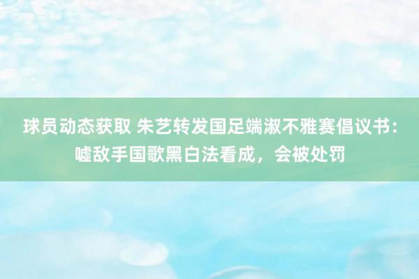 球员动态获取 朱艺转发国足端淑不雅赛倡议书：嘘敌手国歌黑白法看成，会被处罚