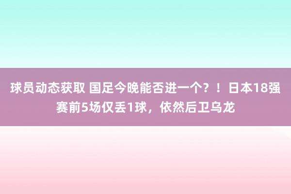 球员动态获取 国足今晚能否进一个？！日本18强赛前5场仅丢1球，依然后卫乌龙