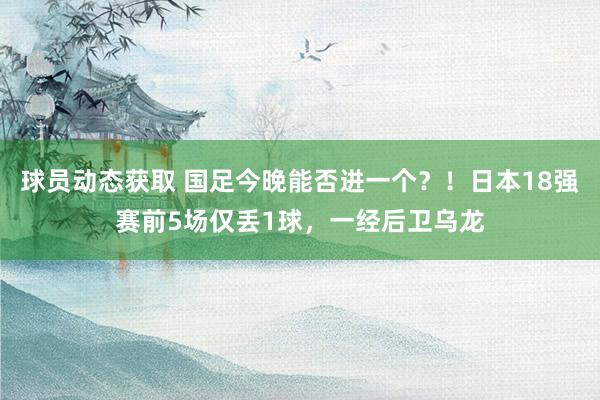 球员动态获取 国足今晚能否进一个？！日本18强赛前5场仅丢1球，一经后卫乌龙