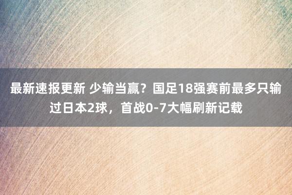 最新速报更新 少输当赢？国足18强赛前最多只输过日本2球，首战0-7大幅刷新记载