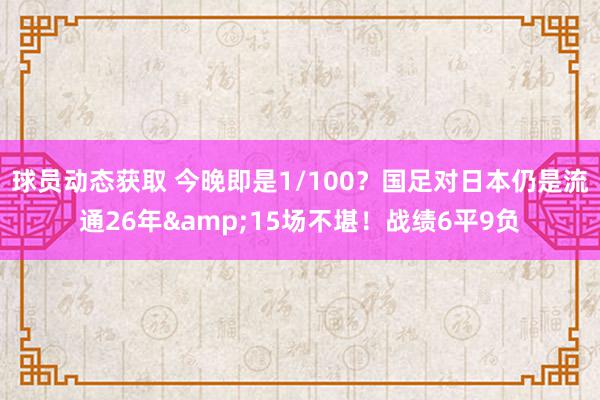 球员动态获取 今晚即是1/100？国足对日本仍是流通26年&15场不堪！战绩6平9负