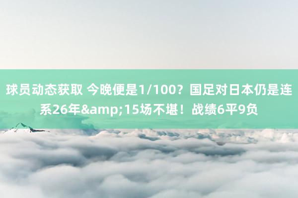 球员动态获取 今晚便是1/100？国足对日本仍是连系26年&15场不堪！战绩6平9负