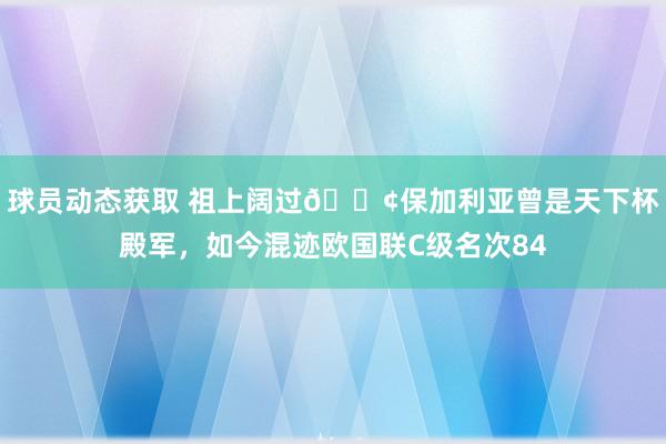 球员动态获取 祖上阔过😢保加利亚曾是天下杯殿军，如今混迹欧国联C级名次84