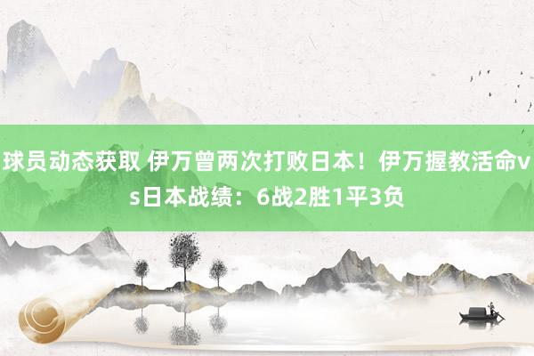 球员动态获取 伊万曾两次打败日本！伊万握教活命vs日本战绩：6战2胜1平3负