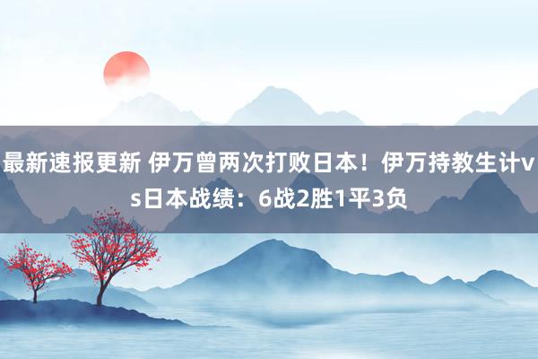 最新速报更新 伊万曾两次打败日本！伊万持教生计vs日本战绩：6战2胜1平3负