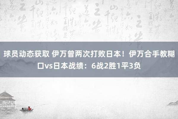 球员动态获取 伊万曾两次打败日本！伊万合手教糊口vs日本战绩：6战2胜1平3负