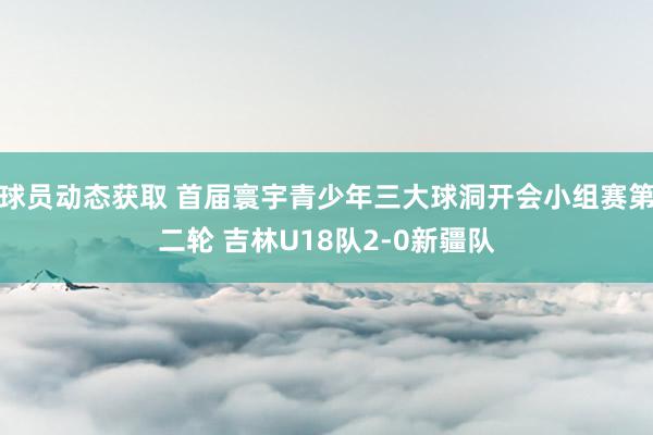 球员动态获取 首届寰宇青少年三大球洞开会小组赛第二轮 吉林U18队2-0新疆队