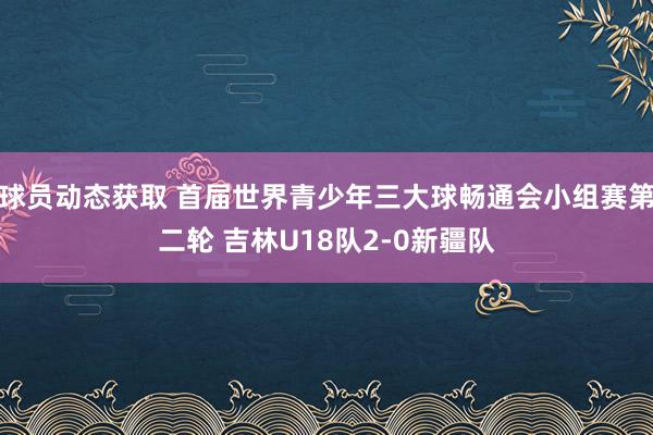 球员动态获取 首届世界青少年三大球畅通会小组赛第二轮 吉林U18队2-0新疆队