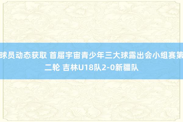 球员动态获取 首届宇宙青少年三大球露出会小组赛第二轮 吉林U18队2-0新疆队