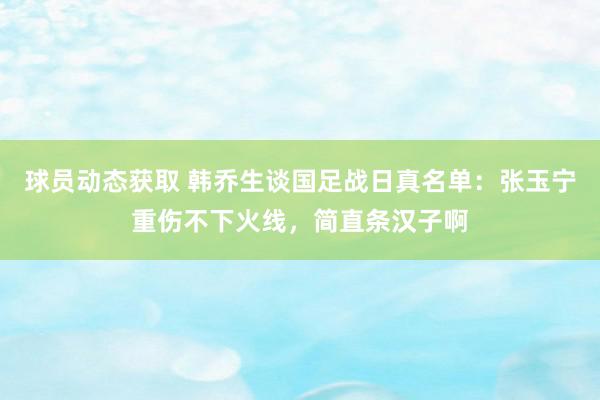 球员动态获取 韩乔生谈国足战日真名单：张玉宁重伤不下火线，简直条汉子啊