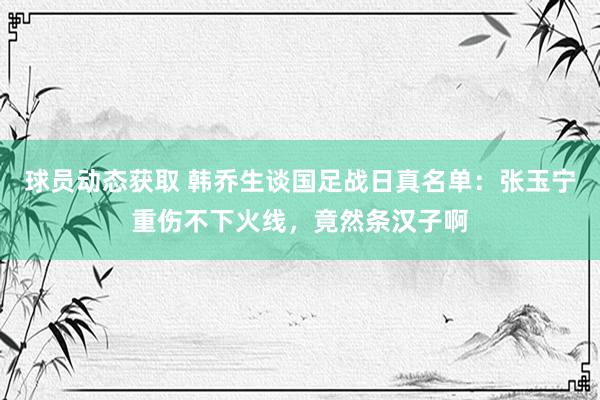 球员动态获取 韩乔生谈国足战日真名单：张玉宁重伤不下火线，竟然条汉子啊