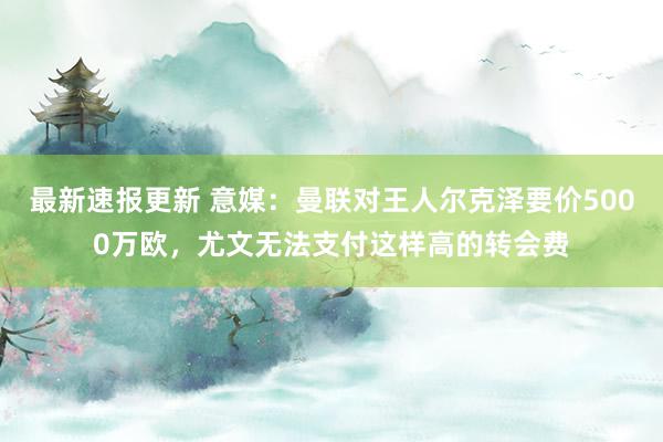 最新速报更新 意媒：曼联对王人尔克泽要价5000万欧，尤文无法支付这样高的转会费