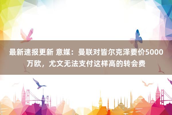 最新速报更新 意媒：曼联对皆尔克泽要价5000万欧，尤文无法支付这样高的转会费