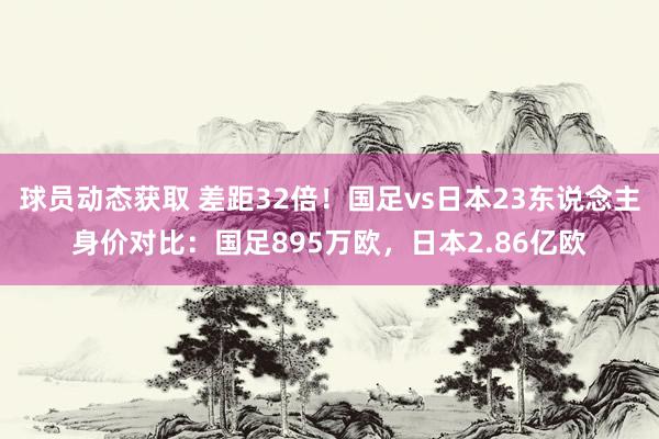 球员动态获取 差距32倍！国足vs日本23东说念主身价对比：国足895万欧，日本2.86亿欧