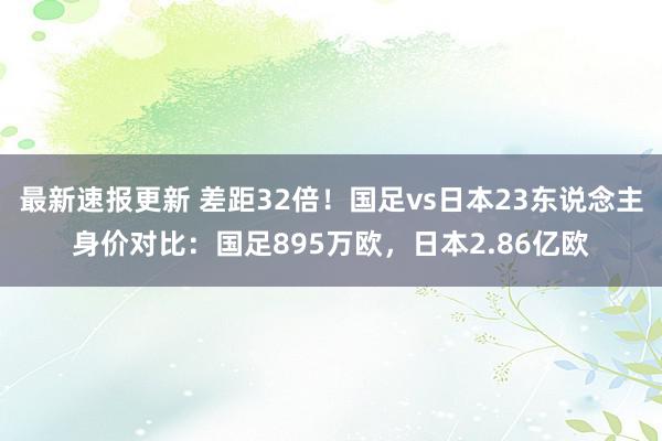 最新速报更新 差距32倍！国足vs日本23东说念主身价对比：国足895万欧，日本2.86亿欧