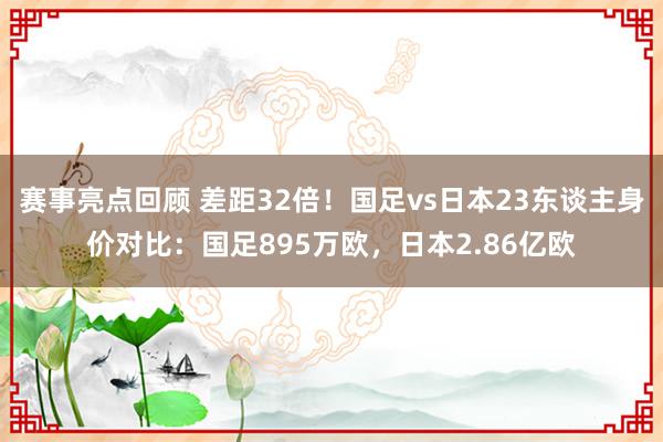 赛事亮点回顾 差距32倍！国足vs日本23东谈主身价对比：国足895万欧，日本2.86亿欧