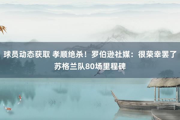 球员动态获取 孝顺绝杀！罗伯逊社媒：很荣幸罢了苏格兰队80场里程碑