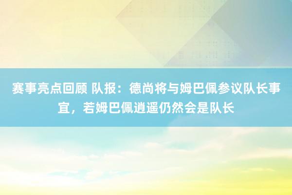 赛事亮点回顾 队报：德尚将与姆巴佩参议队长事宜，若姆巴佩逍遥仍然会是队长