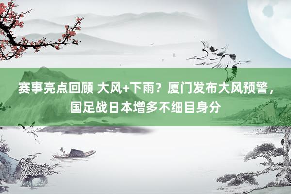 赛事亮点回顾 大风+下雨？厦门发布大风预警，国足战日本增多不细目身分