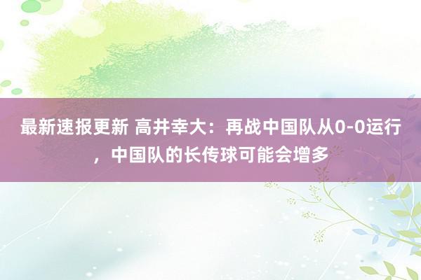 最新速报更新 高井幸大：再战中国队从0-0运行，中国队的长传球可能会增多