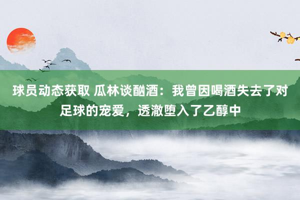 球员动态获取 瓜林谈酗酒：我曾因喝酒失去了对足球的宠爱，透澈堕入了乙醇中