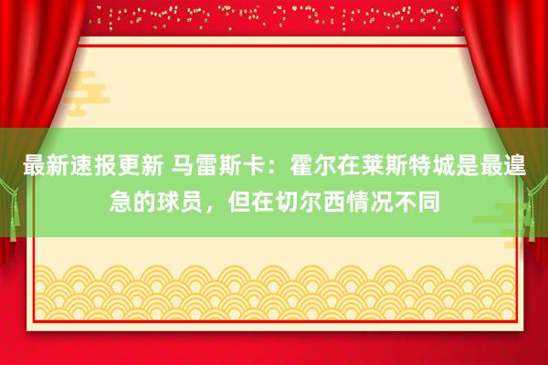 最新速报更新 马雷斯卡：霍尔在莱斯特城是最遑急的球员，但在切尔西情况不同