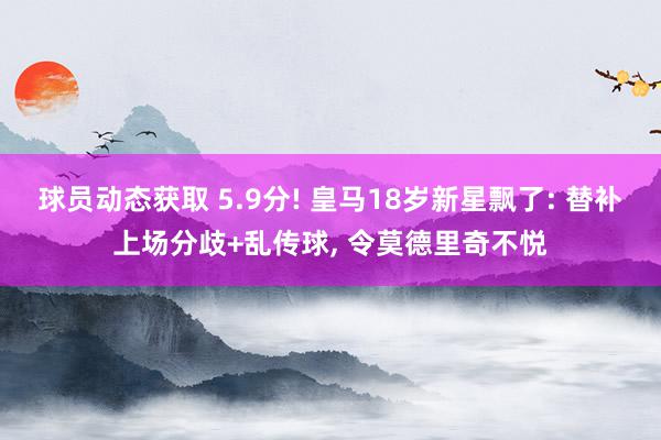 球员动态获取 5.9分! 皇马18岁新星飘了: 替补上场分歧+乱传球, 令莫德里奇不悦