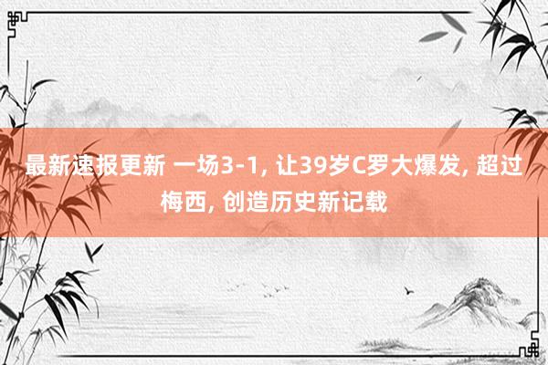 最新速报更新 一场3-1, 让39岁C罗大爆发, 超过梅西, 创造历史新记载