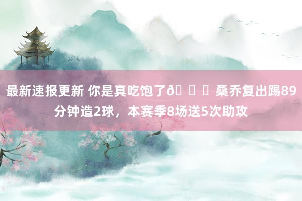 最新速报更新 你是真吃饱了😂桑乔复出踢89分钟造2球，本赛季8场送5次助攻