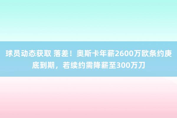 球员动态获取 落差！奥斯卡年薪2600万欧条约庚底到期，若续约需降薪至300万刀