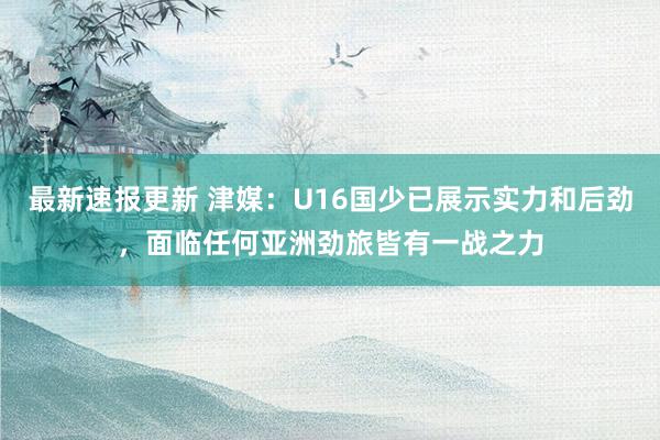 最新速报更新 津媒：U16国少已展示实力和后劲，面临任何亚洲劲旅皆有一战之力