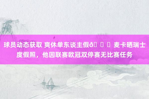 球员动态获取 爽休单东谈主假😀麦卡晒瑞士度假照，他因联赛欧冠双停赛无比赛任务