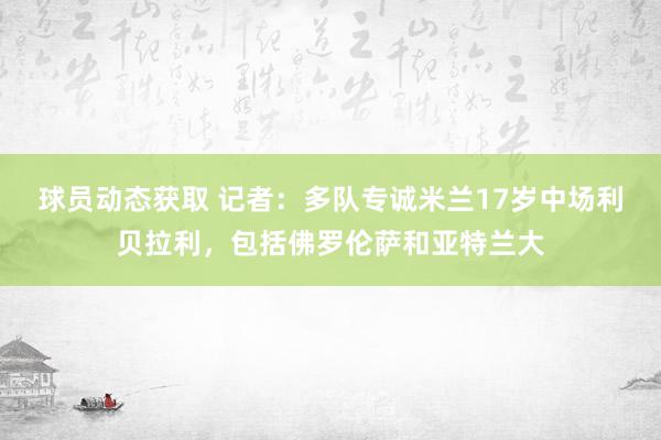 球员动态获取 记者：多队专诚米兰17岁中场利贝拉利，包括佛罗伦萨和亚特兰大